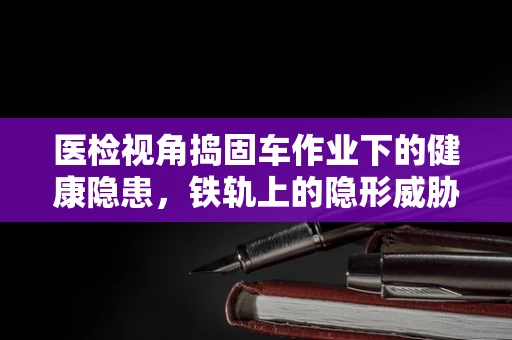 医检视角捣固车作业下的健康隐患，铁轨上的隐形威胁？