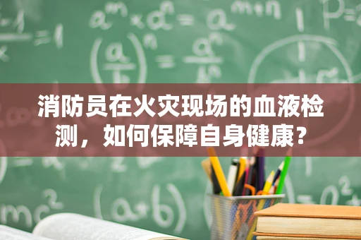 消防员在火灾现场的血液检测，如何保障自身健康？