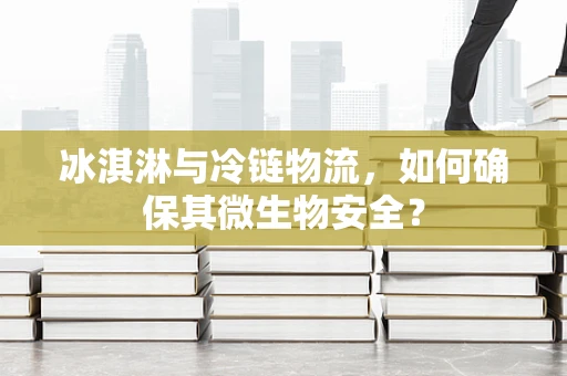 冰淇淋与冷链物流，如何确保其微生物安全？