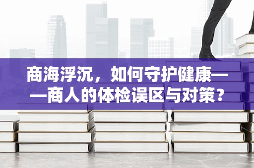 商海浮沉，如何守护健康——商人的体检误区与对策？