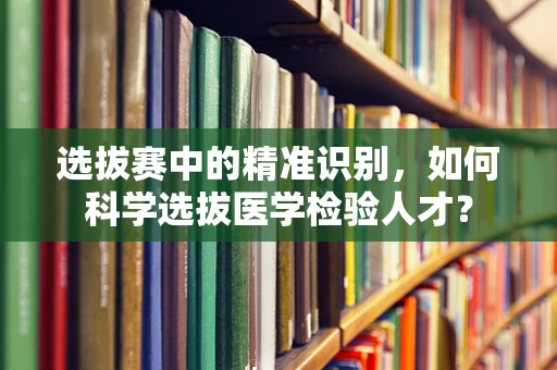 选拔赛中的精准识别，如何科学选拔医学检验人才？