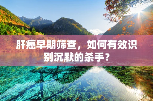肝癌早期筛查，如何有效识别沉默的杀手？