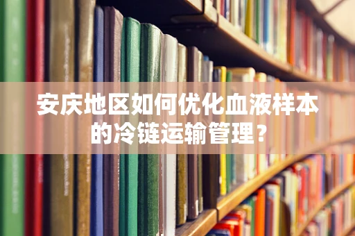 安庆地区如何优化血液样本的冷链运输管理？