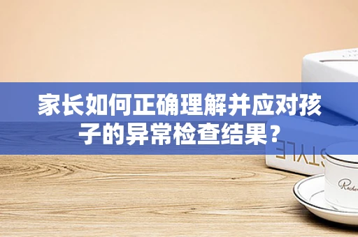 家长如何正确理解并应对孩子的异常检查结果？