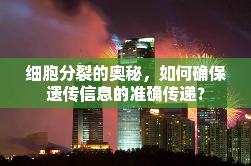 细胞分裂的奥秘，如何确保遗传信息的准确传递？