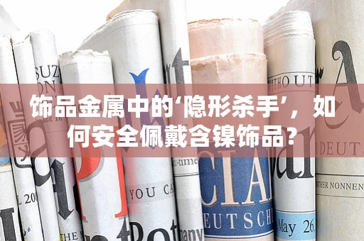 饰品金属中的‘隐形杀手’，如何安全佩戴含镍饰品？