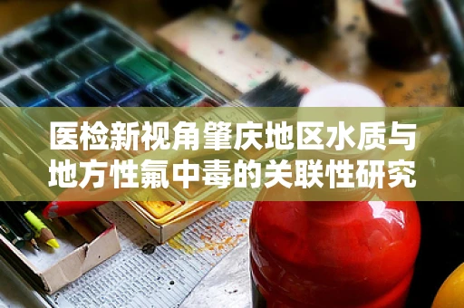 医检新视角肇庆地区水质与地方性氟中毒的关联性研究