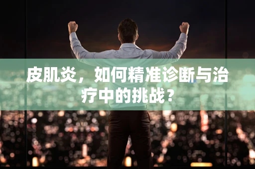 皮肌炎，如何精准诊断与治疗中的挑战？