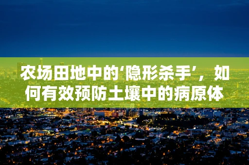 农场田地中的‘隐形杀手’，如何有效预防土壤中的病原体传播？