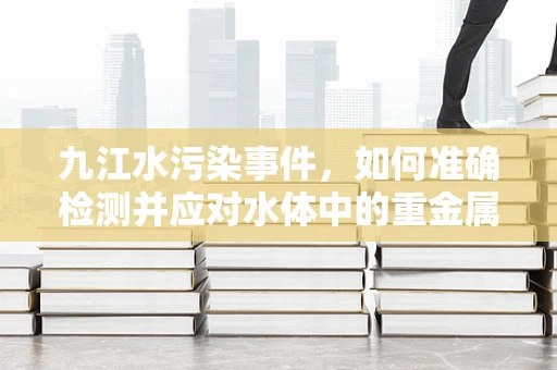九江水污染事件，如何准确检测并应对水体中的重金属污染？
