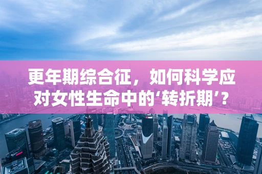 更年期综合征，如何科学应对女性生命中的‘转折期’？