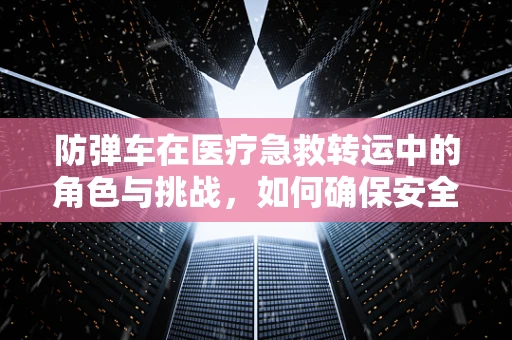 防弹车在医疗急救转运中的角色与挑战，如何确保安全与高效？