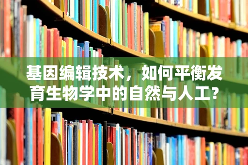 基因编辑技术，如何平衡发育生物学中的自然与人工？