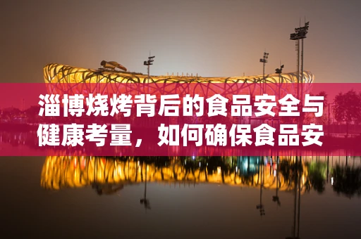 淄博烧烤背后的食品安全与健康考量，如何确保食品安全无虞？