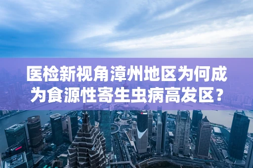 医检新视角漳州地区为何成为食源性寄生虫病高发区？