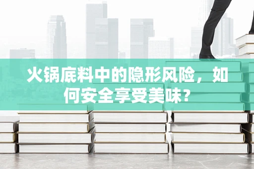 火锅底料中的隐形风险，如何安全享受美味？
