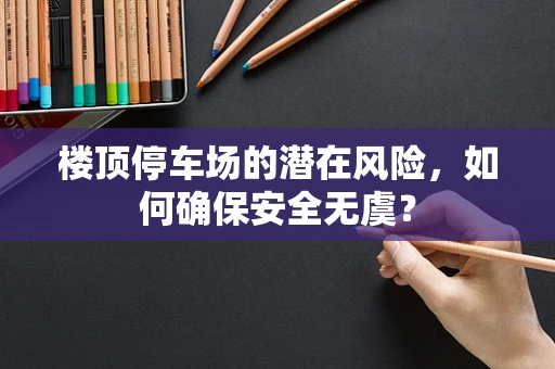 楼顶停车场的潜在风险，如何确保安全无虞？