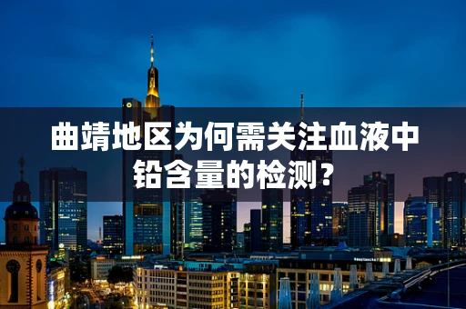 曲靖地区为何需关注血液中铅含量的检测？