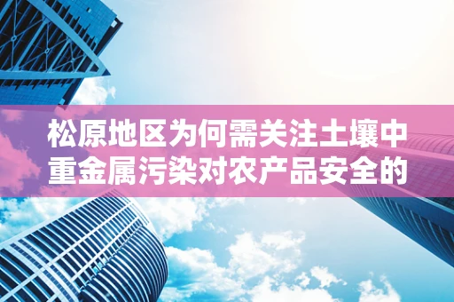 松原地区为何需关注土壤中重金属污染对农产品安全的影响？