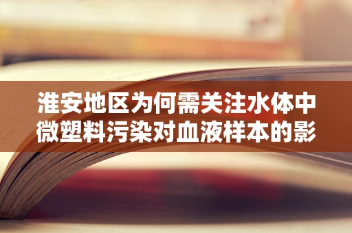 淮安地区为何需关注水体中微塑料污染对血液样本的影响？