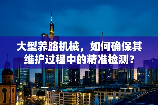 大型养路机械，如何确保其维护过程中的精准检测？