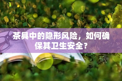 茶具中的隐形风险，如何确保其卫生安全？