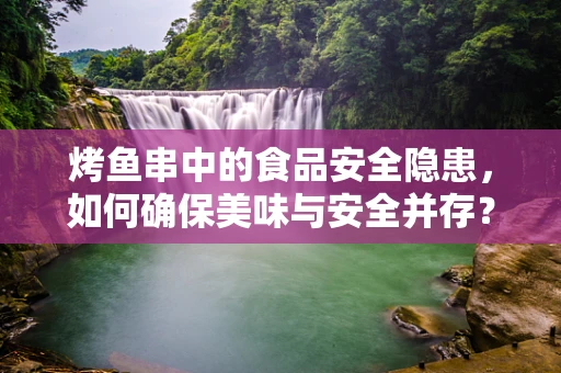 烤鱼串中的食品安全隐患，如何确保美味与安全并存？