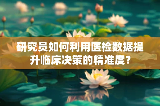 研究员如何利用医检数据提升临床决策的精准度？