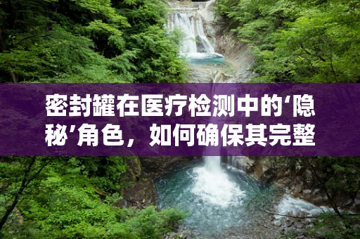 密封罐在医疗检测中的‘隐秘’角色，如何确保其完整性？