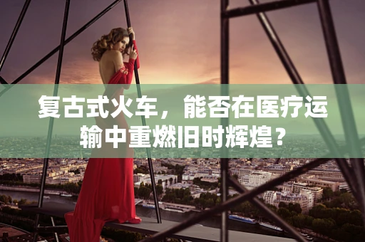 复古式火车，能否在医疗运输中重燃旧时辉煌？