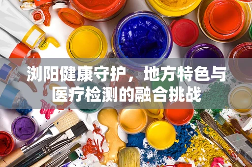 浏阳健康守护，地方特色与医疗检测的融合挑战