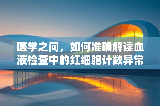 医学之问，如何准确解读血液检查中的红细胞计数异常？