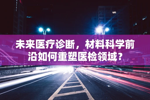 未来医疗诊断，材料科学前沿如何重塑医检领域？