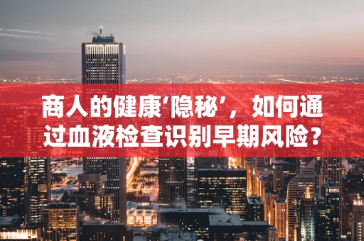 商人的健康‘隐秘’，如何通过血液检查识别早期风险？
