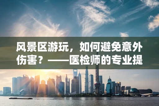 风景区游玩，如何避免意外伤害？——医检师的专业提醒