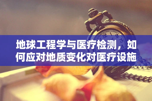 地球工程学与医疗检测，如何应对地质变化对医疗设施的影响？