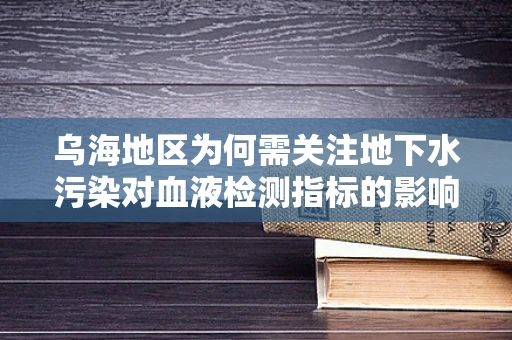 乌海地区为何需关注地下水污染对血液检测指标的影响？