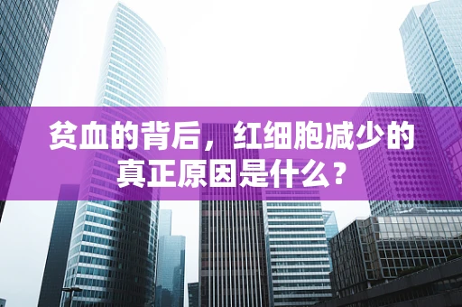 贫血的背后，红细胞减少的真正原因是什么？