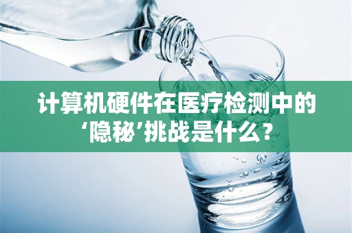 计算机硬件在医疗检测中的‘隐秘’挑战是什么？