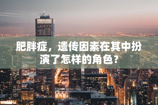 肥胖症，遗传因素在其中扮演了怎样的角色？