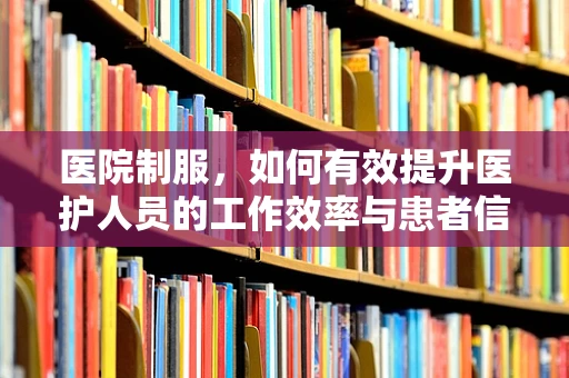 医院制服，如何有效提升医护人员的工作效率与患者信任？