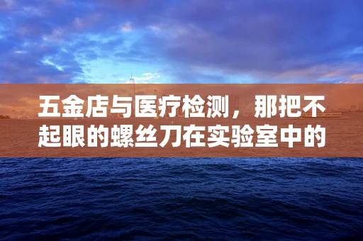 五金店与医疗检测，那把不起眼的螺丝刀在实验室中的‘隐秘’作用？