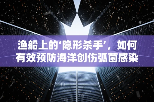 渔船上的‘隐形杀手’，如何有效预防海洋创伤弧菌感染？