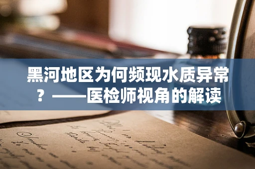 黑河地区为何频现水质异常？——医检师视角的解读