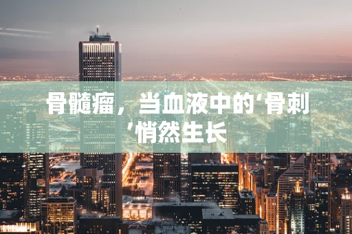 骨髓瘤，当血液中的‘骨刺’悄然生长