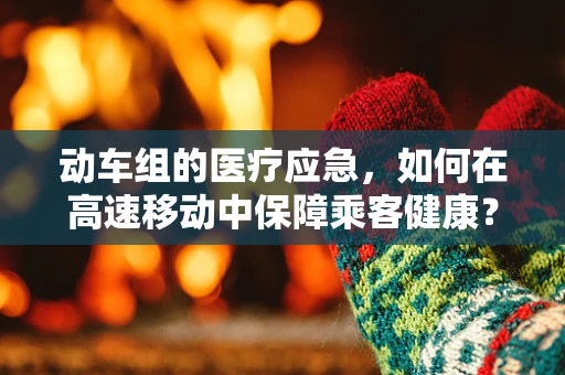 动车组的医疗应急，如何在高速移动中保障乘客健康？
