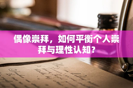偶像崇拜，如何平衡个人崇拜与理性认知？