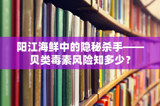 阳江海鲜中的隐秘杀手——贝类毒素风险知多少？