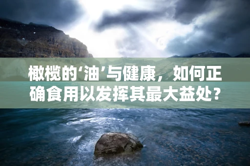 橄榄的‘油’与健康，如何正确食用以发挥其最大益处？