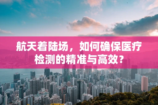 航天着陆场，如何确保医疗检测的精准与高效？